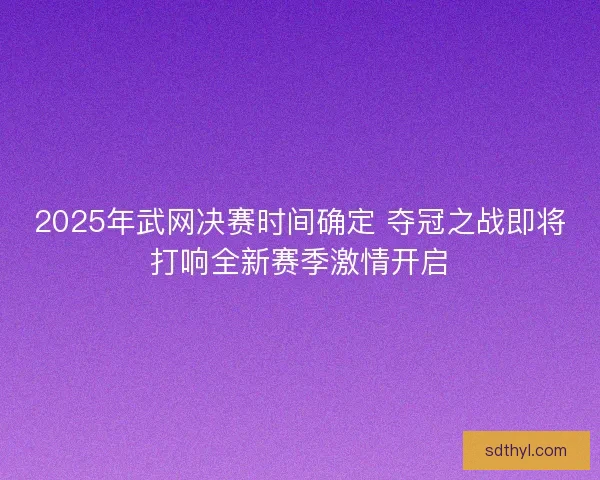 2025年武网决赛时间确定 夺冠之战即将打响全新赛季激情开启