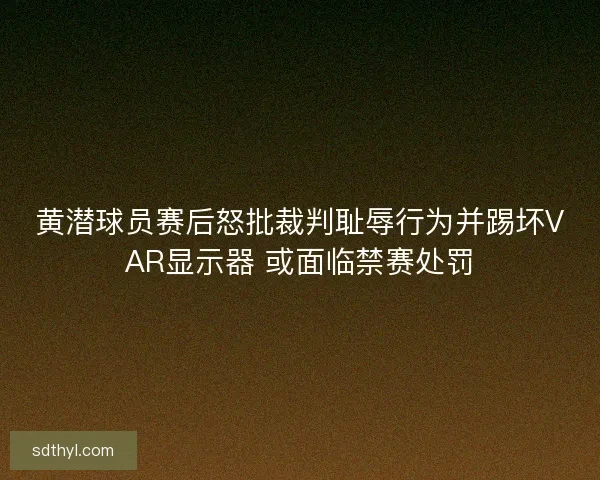 黄潜球员赛后怒批裁判耻辱行为并踢坏VAR显示器 或面临禁赛处罚
